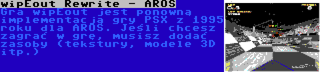 wipEout Rewrite - AROS | Gra wipEout jest ponowną implementacją gry PSX z 1995 roku dla AROS. Jeśli chcesz zagrać w grę, musisz dodać zasoby (tekstury, modele 3D itp.)