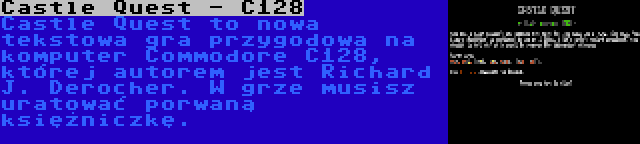 Castle Quest - C128 | Castle Quest to nowa tekstowa gra przygodowa na komputer Commodore C128, której autorem jest Richard J. Derocher. W grze musisz uratować porwaną księżniczkę.