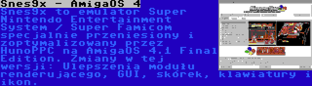 Snes9x - AmigaOS 4 | Snes9x to emulator Super Nintendo Entertainment System / Super Famicom specjalnie przeniesiony i zoptymalizowany przez HunoPPC na AmigaOS 4.1 Final Edition. Zmiany w tej wersji: Ulepszenia modułu renderującego, GUI, skórek, klawiatury i ikon.