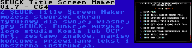 SEUCK Title Screen Maker V1.7 - C64 | Z SEUCK Title Screen Maker możesz stworzyć ekran tytułowy dla swojej własnej gry SEUCK. Funkcje muzyka, logo studia Koala lub OCP Art, zestawy znaków, napisy końcowe, przewijany tekst i obszerna instrukcja.