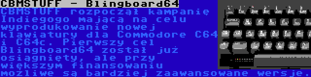 CBMSTUFF - Blingboard64 | CBMSTUFF rozpoczął kampanię Indiegogo mającą na celu wyprodukowanie nowej klawiatury dla Commodore C64 i C64c. Pierwszy cel Blingboard64 został już osiągnięty, ale przy większym finansowaniu możliwe są bardziej zaawansowane wersje.