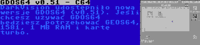 GDOS64 v0.51 - C64 | DarkVision udostępniło nową wersję GDOS64 (v0.51). Jeśli chcesz używać GDOS64 będziesz potrzebować GEOS64, 1581, 1 MB RAM i kartę turbo.