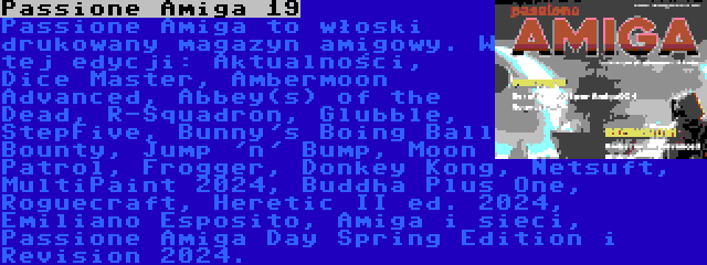 Passione Amiga 19 | Passione Amiga to włoski drukowany magazyn amigowy. W tej edycji: Aktualności, Dice Master, Ambermoon Advanced, Abbey(s) of the Dead, R-Squadron, Glubble, StepFive, Bunny's Boing Ball Bounty, Jump 'n' Bump, Moon Patrol, Frogger, Donkey Kong, Netsuft, MultiPaint 2024, Buddha Plus One, Roguecraft, Heretic II ed. 2024, Emiliano Esposito, Amiga i sieci, Passione Amiga Day Spring Edition i Revision 2024.