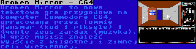 Broken Mirror - C64 | Broken Mirror to nowa tekstowa gra przygodowa na komputer Commodore C64, opracowana przez Tommie Hansmar (kod i piksele) i 4gente zeus zardax (muzyka). W grze musisz znaleźć wyjście z wilgotnej i zimnej celi więziennej.