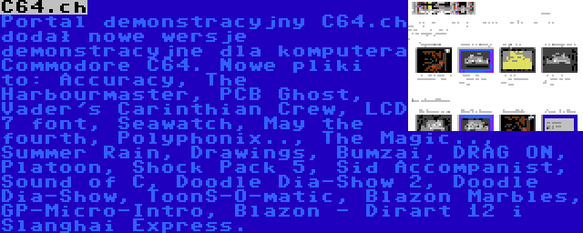 C64.ch | Portal demonstracyjny C64.ch dodał nowe wersje demonstracyjne dla komputera Commodore C64. Nowe pliki to: Accuracy, The Harbourmaster, PCB Ghost, Vader's Carinthian Crew, LCD 7 font, Seawatch, May the fourth, Polyphonix.., The Magic.., Summer Rain, Drawings, Bumzai, DRAG ON, Platoon, Shock Pack 5, Sid Accompanist, Sound of C, Doodle Dia-Show 2, Doodle Dia-Show, ToonS-O-matic, Blazon Marbles, GP-Micro-Intro, Blazon - Dirart 12 i Slanghai Express.