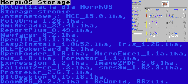 MorphOS Storage | Aktualizacja dla MorphOS Storage stronie internetowej: MCE_15.0.lha, PolyOrga_1.26.lha, AmiArcadia_32.41.lha, ReportPlus_8.49.lha, Wayfarer_8.2.lha, OpenTTD_14.1.lha, Easy2Install_1.0b52.lha, Iris_1.26.lha, HLE-PokerCard_FE.lha, OpenFodder_1.8.lha, MicroExcel_1.1a.lha, ods_1.0.lha, Formator_1.1.lha, Expression_1.2.lha, Image2PDF_2.6.lha, Fallout2-ce_1.3.lha, snes9x_1.62.3.lha, Protrekkr_2.6.7.lha, GitDesktop_0.15.18.lha, DoomRPG_0.2.2.lha i BeWorld, BSzili.