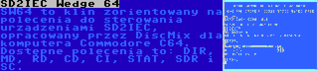 SD2IEC Wedge 64 | SW64 to klin zorientowany na polecenia do sterowania urządzeniami SD2IEC, opracowany przez DiscMix dla komputera Commodore C64. Dostępne polecenia to: DIR, MD, RD, CD, CI, STAT, SDR i SC.