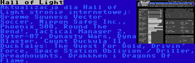 Hall of Light | Aktualizacja dla Hall of Light stronie internetowej: Graeme Souness Vector Soccer, Nippon Safes Inc., Phoenix 500, Round The Bend!, Tactical Manager 2, Dyter-07, Dynasty Wars, Dyna Blaster, Count Duckula II, DuckTales: The Quest For Gold, Drivin' Force, Space Station Oblivion / Driller, Dreadnoughts, Drakkhen i Dragons Of Flame.