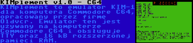 KIMplement v1.0 - C64 | KIMplement to emulator KIM-1 dla komputera Commodore C64, opracowany przez firmę Oldvcr. Emulator ten jest używany na komputerze Commodore C64 i obsługuje TTY oraz 16 kB rozszerzonej pamięci RAM.