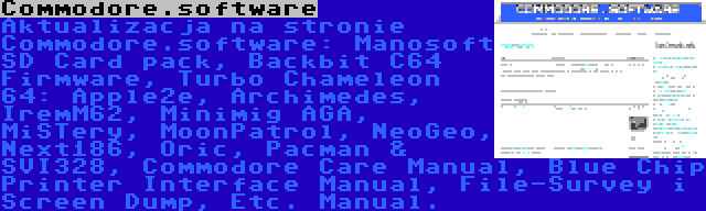 Commodore.software | Aktualizacja na stronie Commodore.software: Manosoft SD Card pack, Backbit C64 Firmware, Turbo Chameleon 64: Apple2e, Archimedes, IremM62, Minimig AGA, MiSTery, MoonPatrol, NeoGeo, Next186, Oric, Pacman & SVI328, Commodore Care Manual, Blue Chip Printer Interface Manual, File-Survey i Screen Dump, Etc. Manual.