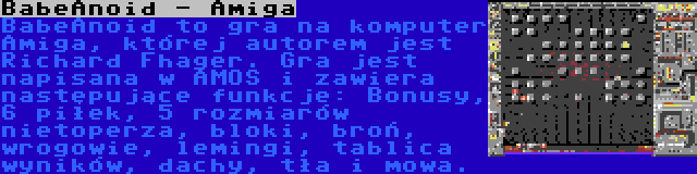 BabeAnoid - Amiga | BabeAnoid to gra na komputer Amiga, której autorem jest Richard Fhager. Gra jest napisana w AMOS i zawiera następujące funkcje: Bonusy, 6 piłek, 5 rozmiarów nietoperza, bloki, broń, wrogowie, lemingi, tablica wyników, dachy, tła i mowa.