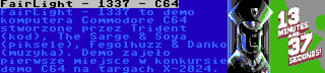 FairLight - 1337 - C64 | FairLight - 1337 to demo komputera Commodore C64 stworzone przez Trident (kod), The Sarge & Soya (piksele), Fegolhuzz & Danko (muzyka). Demo zajęło pierwsze miejsce w konkursie demo C64 na targach X-2024.
