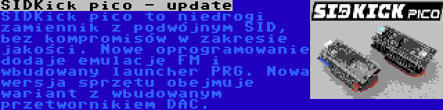 SIDKick pico - update | SIDKick pico to niedrogi zamiennik z podwójnym SID, bez kompromisów w zakresie jakości. Nowe oprogramowanie dodaje emulację FM i wbudowany launcher PRG. Nowa wersja sprzętu obejmuje wariant z wbudowanym przetwornikiem DAC.