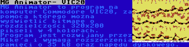 MG Animator- VIC20 | MG Animator to program na komputer Commodore VIC20, za pomocą którego można wyświetlić bitmapę o rozdzielczości 320x200 pikseli w 4 kolorach. Program jest rozwijany przez Mike'a i wymaga rozszerzenia pamięci o 35 kB oraz napędu dyskowego.