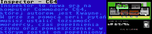 Inspector - C64 | Inspektor to nowa gra na komputer Commodore C64, której autorem jest Kwayne. W grze za pomocą serii pytań musisz ustalić tożsamość mordercy, czas popełnienia czynu oraz pomieszczenie, w którym został on popełniony.