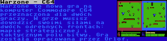 Warzone - C64 | Warzone to nowa gra na komputer Commodore C64 przeznaczona dla dwóch graczy. W grze musisz dowodzić swoimi siłami na dwóch odrębnych frontach: mapie strategicznej i taktycznym polu bitwy. Gra została opracowana przez Orlof.