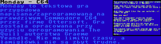 Monday - C64 | Monday to tekstowa gra przygodowa napisana/zaprogramowana na prawdziwym Commodore C64 przez firmę Ottersoft. Gra została opracowana przy użyciu oprogramowania The Quill autorstwa Graeme Yeandle. Nie ma limitu czasu, a łamigłówki nie są zbyt trudne.