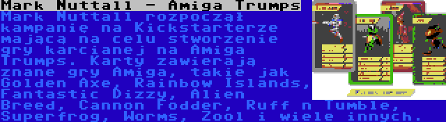 Mark Nuttall - Amiga Trumps | Mark Nuttall rozpoczął kampanię na Kickstarterze mającą na celu stworzenie gry karcianej na Amiga Trumps. Karty zawierają znane gry Amiga, takie jak Golden Axe, Rainbow Islands, Fantastic Dizzy, Alien Breed, Cannon Fodder, Ruff n Tumble, Superfrog, Worms, Zool i wiele innych.