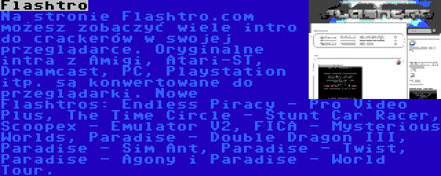 Flashtro | Na stronie Flashtro.com możesz zobaczyć wiele intro do crackerów w swojej przeglądarce. Oryginalne intra z Amigi, Atari-ST, Dreamcast, PC, Playstation itp. są konwertowane do przeglądarki. Nowe Flashtros: Endless Piracy - Pro Video Plus, The Time Circle - Stunt Car Racer, Scoopex - Emulator V2, FICA - Mysterious Worlds, Paradise - Double Dragon III, Paradise - Sim Ant, Paradise - Twist, Paradise - Agony i Paradise - World Tour.