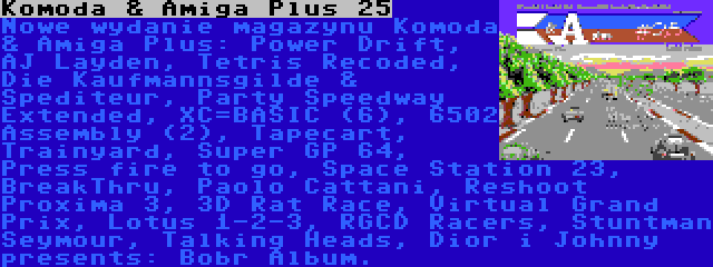 Komoda & Amiga Plus 25 | Nowe wydanie magazynu Komoda & Amiga Plus: Power Drift, AJ Layden, Tetris Recoded, Die Kaufmannsgilde & Spediteur, Party Speedway Extended, XC=BASIC (6), 6502 Assembly (2), Tapecart, Trainyard, Super GP 64, Press fire to go, Space Station 23, BreakThru, Paolo Cattani, Reshoot Proxima 3, 3D Rat Race, Virtual Grand Prix, Lotus 1-2-3, RGCD Racers, Stuntman Seymour, Talking Heads, Dior i Johnny presents: Bobr Album.