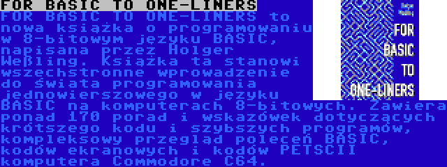 FOR BASIC TO ONE-LINERS | FOR BASIC TO ONE-LINERS to nowa książka o programowaniu w 8-bitowym języku BASIC, napisana przez Holger Weßling. Książka ta stanowi wszechstronne wprowadzenie do świata programowania jednowierszowego w języku BASIC na komputerach 8-bitowych. Zawiera ponad 170 porad i wskazówek dotyczących krótszego kodu i szybszych programów, kompleksowy przegląd poleceń BASIC, kodów ekranowych i kodów PETSCII komputera Commodore C64.