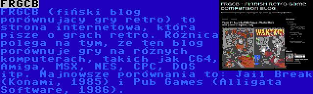 FRGCB | FRGCB (fiński blog porównujący gry retro) to strona internetowa, która pisze o grach retro. Różnica polega na tym, że ten blog porównuje gry na różnych komputerach, takich jak C64, Amiga, MSX, NES, CPC, DOS itp. Najnowsze porównania to: Jail Break (Konami, 1985) i Pub Games (Alligata Software, 1986).