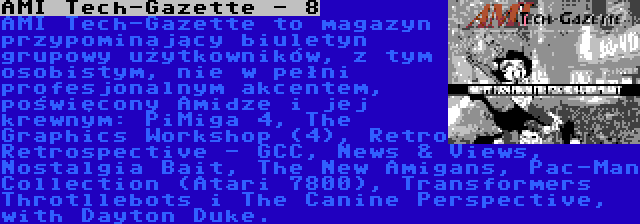 AMI Tech-Gazette - 8 | AMI Tech-Gazette to magazyn przypominający biuletyn grupowy użytkowników, z tym osobistym, nie w pełni profesjonalnym akcentem, poświęcony Amidze i jej krewnym: PiMiga 4, The Graphics Workshop (4), Retro Retrospective - GCC, News & Views, Nostalgia Bait, The New Amigans, Pac-Man Collection (Atari 7800), Transformers Throtllebots i The Canine Perspective, with Dayton Duke.