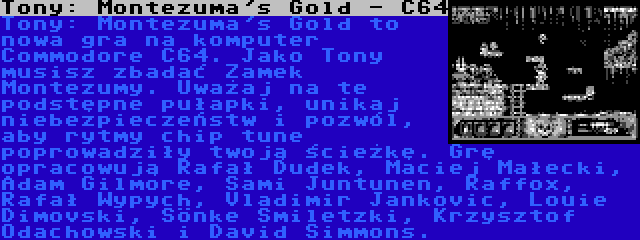 Tony: Montezuma's Gold - C64 | Tony: Montezuma's Gold to nowa gra na komputer Commodore C64. Jako Tony musisz zbadać Zamek Montezumy. Uważaj na te podstępne pułapki, unikaj niebezpieczeństw i pozwól, aby rytmy chip tune poprowadziły twoją ścieżkę. Grę opracowują Rafał Dudek, Maciej Małecki, Adam Gilmore, Sami Juntunen, Raffox, Rafał Wypych, Vladimir Jankovic, Louie Dimovski, Sönke Smiletzki, Krzysztof Odachowski i David Simmons.