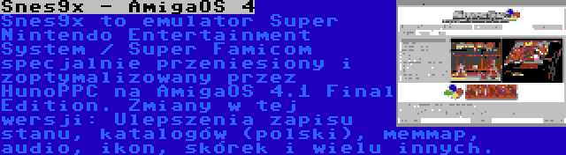 Snes9x - AmigaOS 4 | Snes9x to emulator Super Nintendo Entertainment System / Super Famicom specjalnie przeniesiony i zoptymalizowany przez HunoPPC na AmigaOS 4.1 Final Edition. Zmiany w tej wersji: Ulepszenia zapisu stanu, katalogów (polski), memmap, audio, ikon, skórek i wielu innych.