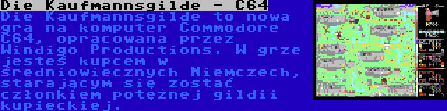 Die Kaufmannsgilde - C64 | Die Kaufmannsgilde to nowa gra na komputer Commodore C64, opracowana przez Windigo Productions. W grze jesteś kupcem w średniowiecznych Niemczech, starającym się zostać członkiem potężnej gildii kupieckiej.
