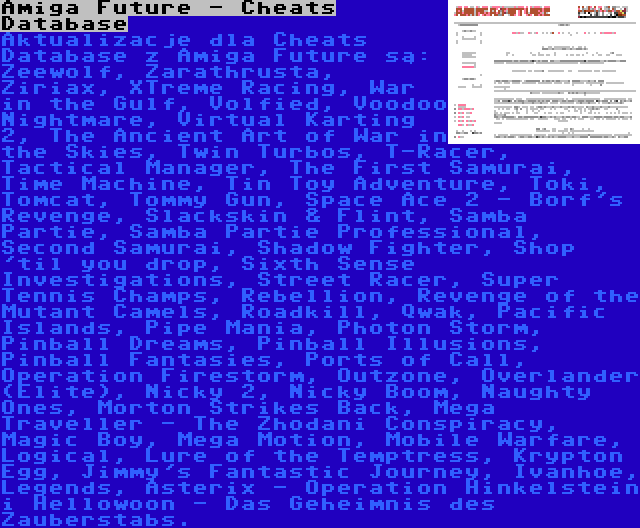Amiga Future - Cheats Database | Aktualizacje dla Cheats Database z Amiga Future są: Zeewolf, Zarathrusta, Ziriax, XTreme Racing, War in the Gulf, Volfied, Voodoo Nightmare, Virtual Karting 2, The Ancient Art of War in the Skies, Twin Turbos, T-Racer, Tactical Manager, The First Samurai, Time Machine, Tin Toy Adventure, Toki, Tomcat, Tommy Gun, Space Ace 2 - Borf's Revenge, Slackskin & Flint, Samba Partie, Samba Partie Professional, Second Samurai, Shadow Fighter, Shop 'til you drop, Sixth Sense Investigations, Street Racer, Super Tennis Champs, Rebellion, Revenge of the Mutant Camels, Roadkill, Qwak, Pacific Islands, Pipe Mania, Photon Storm, Pinball Dreams, Pinball Illusions, Pinball Fantasies, Ports of Call, Operation Firestorm, Outzone, Overlander (Elite), Nicky 2, Nicky Boom, Naughty Ones, Morton Strikes Back, Mega Traveller - The Zhodani Conspiracy, Magic Boy, Mega Motion, Mobile Warfare, Logical, Lure of the Temptress, Krypton Egg, Jimmy's Fantastic Journey, Ivanhoe, Legends, Asterix - Operation Hinkelstein i Hellowoon - Das Geheimnis des Zauberstabs.