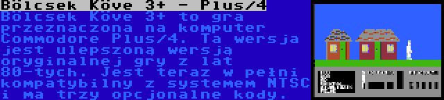 Bölcsek Köve 3+ - Plus/4 | Bölcsek Köve 3+ to gra przeznaczona na komputer Commodore Plus/4. Ta wersja jest ulepszoną wersją oryginalnej gry z lat 80-tych. Jest teraz w pełni kompatybilny z systemem NTSC i ma trzy opcjonalne kody.