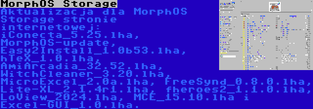 MorphOS Storage | Aktualizacja dla MorphOS Storage stronie internetowej: iConecta_5.25.lha, MorphOS-update, Easy2Install_1.0b53.lha, hTeX_1.0.lha, AmiArcadia_32.52.lha, WitchCleaner_3.20.lha, MicroExcel_2.0a.lha, FreeSynd_0.8.0.lha, Lite-XL_2.1.4r1.lha, fheroes2_1.1.0.lha, LoView_2024.lha, MCE_15.10.lha i Excel-GUI_1.0.lha.