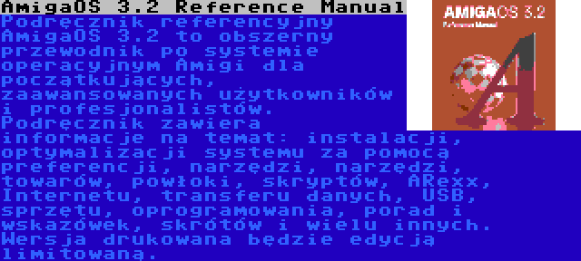 AmigaOS 3.2 Reference Manual | Podręcznik referencyjny AmigaOS 3.2 to obszerny przewodnik po systemie operacyjnym Amigi dla początkujących, zaawansowanych użytkowników i profesjonalistów. Podręcznik zawiera informacje na temat: instalacji, optymalizacji systemu za pomocą preferencji, narzędzi, narzędzi, towarów, powłoki, skryptów, ARexx, Internetu, transferu danych, USB, sprzętu, oprogramowania, porad i wskazówek, skrótów i wielu innych. Wersja drukowana będzie edycją limitowaną.
