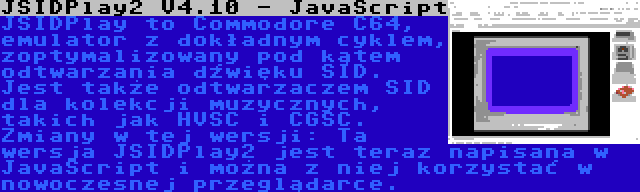 JSIDPlay2 V4.10 - JavaScript | JSIDPlay to Commodore C64, emulator z dokładnym cyklem, zoptymalizowany pod kątem odtwarzania dźwięku SID. Jest także odtwarzaczem SID dla kolekcji muzycznych, takich jak HVSC i CGSC. Zmiany w tej wersji: Ta wersja JSIDPlay2 jest teraz napisana w JavaScript i można z niej korzystać w nowoczesnej przeglądarce.