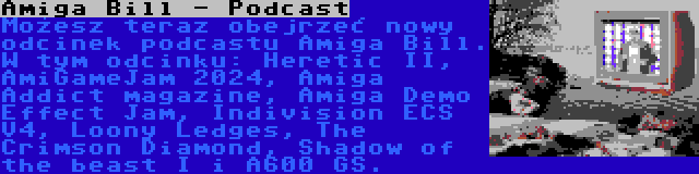 Amiga Bill - Podcast | Możesz teraz obejrzeć nowy odcinek podcastu Amiga Bill. W tym odcinku: Heretic II, AmiGameJam 2024, Amiga Addict magazine, Amiga Demo Effect Jam, Indivision ECS V4, Loony Ledges, The Crimson Diamond, Shadow of the beast I i A600 GS.