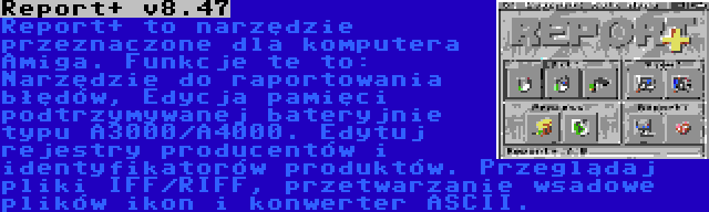 Report+ v8.47 | Report+ to narzędzie przeznaczone dla komputera Amiga. Funkcje te to: Narzędzie do raportowania błędów, Edycja pamięci podtrzymywanej bateryjnie typu A3000/A4000. Edytuj rejestry producentów i identyfikatorów produktów. Przeglądaj pliki IFF/RIFF, przetwarzanie wsadowe plików ikon i konwerter ASCII.