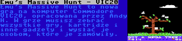 Emu's Massive Hunt - VIC20 | Emu's Massive Hunt to nowa gra na komputer Commodore VIC20, opracowana przez Andy H. W grze musisz zebrać wszystkie gry, kartridże i inne gadżety i wysłać je osobom, które je zamówiły.