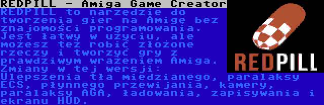 REDPILL - Amiga Game Creator | REDPILL to narzędzie do tworzenia gier na Amigę bez znajomości programowania. Jest łatwy w użyciu, ale możesz też robić złożone rzeczy i tworzyć gry z prawdziwym wrażeniem Amiga. Zmiany w tej wersji: Ulepszenia tła miedzianego, paralaksy ECS, płynnego przewijania, kamery, paralaksy AGA, ładowania, zapisywania i ekranu HUD.