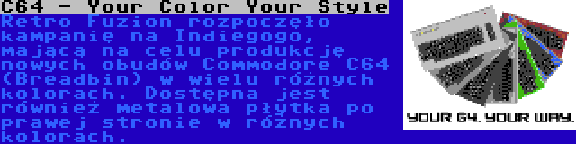C64 - Your Color Your Style | Retro Fuzion rozpoczęło kampanię na Indiegogo, mającą na celu produkcję nowych obudów Commodore C64 (Breadbin) w wielu różnych kolorach. Dostępna jest również metalowa płytka po prawej stronie w różnych kolorach.