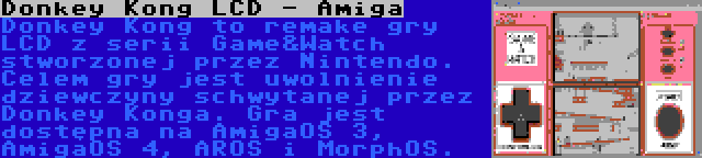 Donkey Kong LCD - Amiga | Donkey Kong to remake gry LCD z serii Game&Watch stworzonej przez Nintendo. Celem gry jest uwolnienie dziewczyny schwytanej przez Donkey Konga. Gra jest dostępna na AmigaOS 3, AmigaOS 4, AROS i MorphOS.