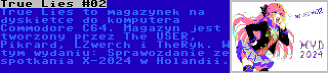 True Lies #02 | True Lies to magazynek na dyskietce do komputera Commodore C64. Magazyn jest tworzony przez The USER, Pikrard, LZwerch i TheRyk. W tym wydaniu: Sprawozdanie ze spotkania X-2024 w Holandii.