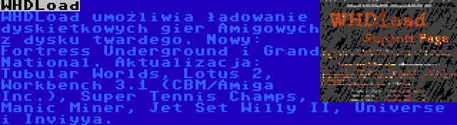 WHDLoad | WHDLoad umożliwia ładowanie dyskietkowych gier Amigowych z dysku twardego. Nowy: Fortress Underground i Grand National. Aktualizacja: Tubular Worlds, Lotus 2, Workbench 3.1 (CBM/Amiga Inc.), Super Tennis Champs, Manic Miner, Jet Set Willy II, Universe i Inviyya.
