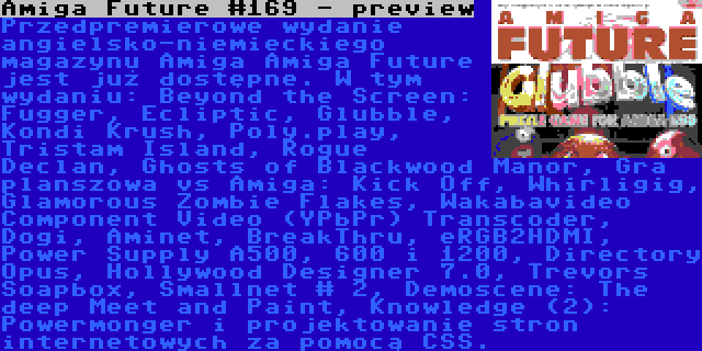 Amiga Future #169 - preview | Przedpremierowe wydanie angielsko-niemieckiego magazynu Amiga Amiga Future jest już dostępne. W tym wydaniu: Beyond the Screen: Fugger, Ecliptic, Glubble, Kondi Krush, Poly.play, Tristam Island, Rogue Declan, Ghosts of Blackwood Manor, Gra planszowa vs Amiga: Kick Off, Whirligig, Glamorous Zombie Flakes, Wakabavideo Component Video (YPbPr) Transcoder, Dogi, Aminet, BreakThru, eRGB2HDMI, Power Supply A500, 600 i 1200, Directory Opus, Hollywood Designer 7.0, Trevors Soapbox, Smallnet # 2, Demoscene: The deep Meet and Paint, Knowledge (2): Powermonger i projektowanie stron internetowych za pomocą CSS.