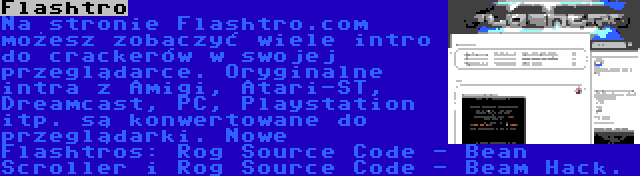 Flashtro | Na stronie Flashtro.com możesz zobaczyć wiele intro do crackerów w swojej przeglądarce. Oryginalne intra z Amigi, Atari-ST, Dreamcast, PC, Playstation itp. są konwertowane do przeglądarki. Nowe Flashtros: Rog Source Code - Bean Scroller i Rog Source Code - Beam Hack.