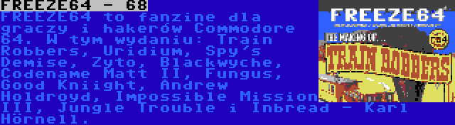 FREEZE64 - 68 | FREEZE64 to fanzine dla graczy i hakerów Commodore 64. W tym wydaniu: Train Robbers, Uridium, Spy's Demise, Zyto, Blackwyche, Codename Matt II, Fungus, Good Kniight, Andrew Holdroyd, Impossible Mission III, Jungle Trouble i Inbread - Karl Hörnell.