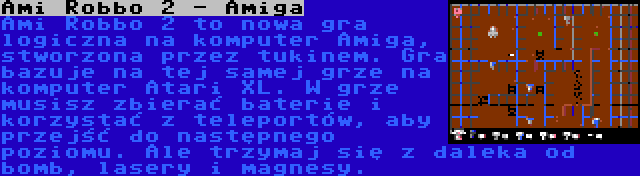 Ami Robbo 2 - Amiga | Ami Robbo 2 to nowa gra logiczna na komputer Amiga, stworzona przez tukinem. Gra bazuje na tej samej grze na komputer Atari XL. W grze musisz zbierać baterie i korzystać z teleportów, aby przejść do następnego poziomu. Ale trzymaj się z daleka od bomb,
lasery i magnesy.
