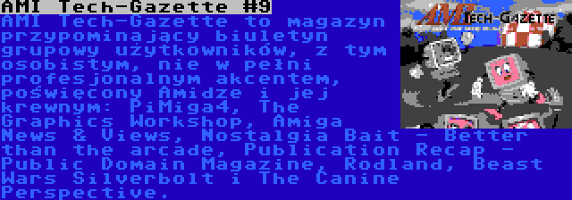AMI Tech-Gazette #9 | AMI Tech-Gazette to magazyn przypominający biuletyn grupowy użytkowników, z tym osobistym, nie w pełni profesjonalnym akcentem, poświęcony Amidze i jej krewnym: PiMiga4, The Graphics Workshop, Amiga News & Views, Nostalgia Bait - Better than the arcade, Publication Recap - Public Domain Magazine, Rodland, Beast Wars Silverbolt i The Canine Perspective.