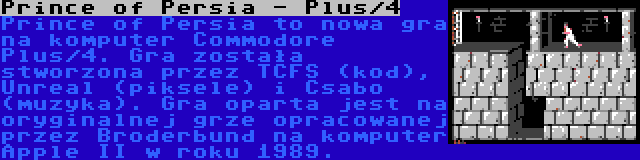 Prince of Persia - Plus/4 | Prince of Persia to nowa gra na komputer Commodore Plus/4. Gra została stworzona przez TCFS (kod), Unreal (piksele) i Csabo (muzyka). Gra oparta jest na oryginalnej grze opracowanej przez Broderbund na komputer Apple II w roku 1989.