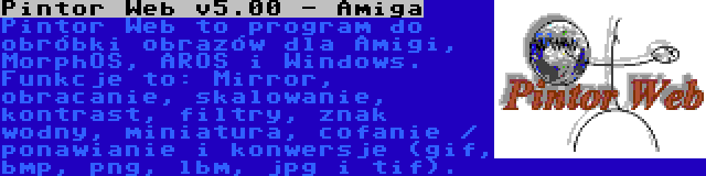 Pintor Web v5.00 - Amiga | Pintor Web to program do obróbki obrazów dla Amigi, MorphOS, AROS i Windows. Funkcje to: Mirror, obracanie, skalowanie, kontrast, filtry, znak wodny, miniatura, cofanie / ponawianie i konwersje (gif, bmp, png, lbm, jpg i tif).